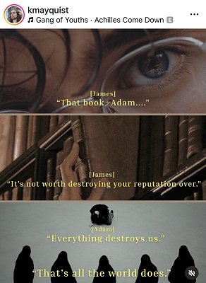 screenshot from @kmayquist. Top photo is a close up of someone with glasses. Text reads [James] 'That book. Adam...' Middle photograph shows a hand reaching a leatherbound book down from bookshelves. Text reads [James] 'It's not worth destroying your reputation over.' Bottom photograph shows one figure kneeling at the top of the picture, with five hooded figures watching them. Text reads [Adam] 'Everything destroys us.' 'That's all the world does.''