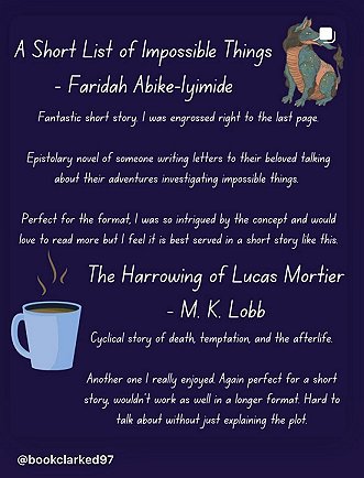purple background showing images of a dragon and a cup of coffee. Text reads: A Short List of Impossible Things - Faridah Abike-lyimide. Fantastic short story I was engrossed right to the last page. Epistolary novel of someone writing letters to their beloved talking about their adventures investigating impossible things. Perfect for the format, I was so intrigued by the concept and would love to read more but I feel it is best served in a short story like this. The Harrowing of Lucas Mortier - M.K. Lobb. Cyclical story of death temptation and the afterlife. Anotehr one i really enjoyed. Again perfect for a short story, wouldn't work as well in a longer format. Hard to talk about without just explaining the plot